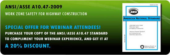 ANSI/ASSE A10.47-2009: WORK ZONE SAFETY FOR HIGHWAY CONSTRUCTION SPECIAL OFFER FOR WEBINAR ATTENDEES! PURCHASE YOUR COPY OF THE ANSI/ASSE A10.47 STANDARD TO COMPLIMENT YOUR WEBINAR EXPERIENCE, AND GET IT AT A 20% DISCOUNT.