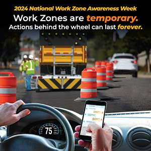 2024 National Work Zone Awareness Week. Work Zones are temporary. Actions behind the wheel can last forever.