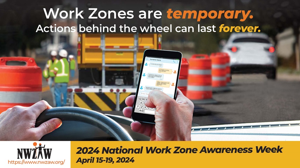 2024 National Work Zone Awareness Week: April 15-19. Work Zones are temporary. Actions behind the wheel can last forever.